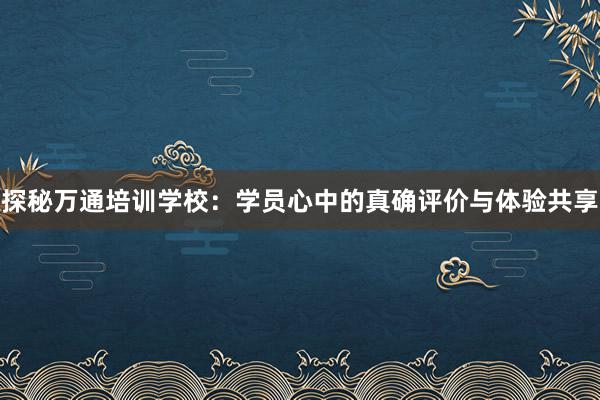 探秘万通培训学校：学员心中的真确评价与体验共享