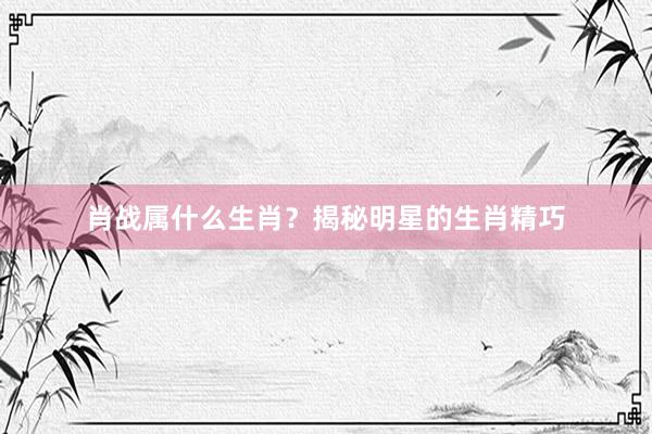 肖战属什么生肖？揭秘明星的生肖精巧