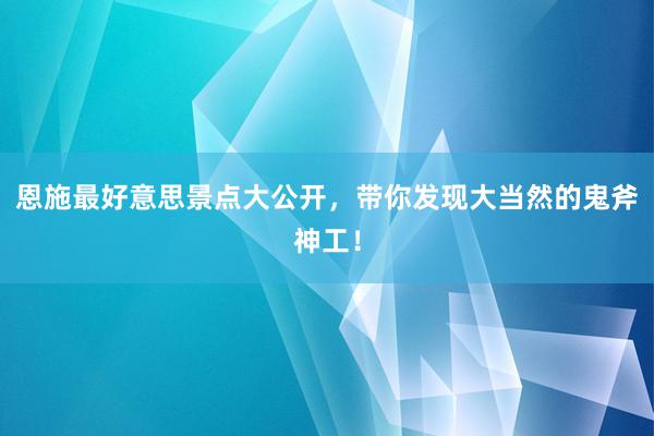 恩施最好意思景点大公开，带你发现大当然的鬼斧神工！