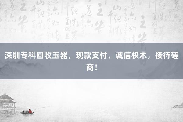 深圳专科回收玉器，现款支付，诚信权术，接待磋商！